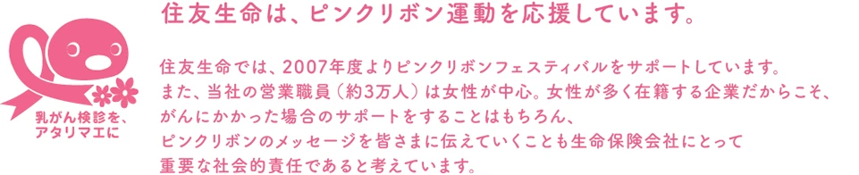 住友生命では、2007年度よりピンクリボンフェスティバルをサポートしています。また、当社の営業職員（約3万人）は女性が中心。女性が多く在籍する企業だからこそ、がんにかかった場合のサポートをすることはもちろん、ピンクリボンのメッセージを皆さまに伝えていくことも生命保険会社にとって重要な社会的責任であると考えています。