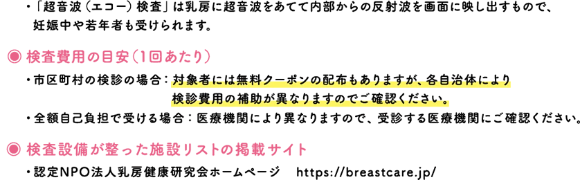 ・「超音波（エコー）検査」は乳房に超音波をあてて内部からの反射波を画面に映し出すもので、	妊娠中や若年者も受けられます。／検査費用の目安（1回あたり）・市区町村の検診の場合：対象者には無料クーポンの配布もありますが、各自治体により検診費用の補助が異なりますのでご確認ください。・全額自己負担で受ける場合：医療機関により異なりますので、受診する医療機関にご確認ください。／検査設備が整った施設リストの掲載サイト・認定NPO法人乳房健康研究会ホームページ　https://breastcare.jp/