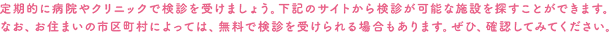 定期的に病院やクリニックで検診を受けましょう。下記のサイトから検診が可能な施設を探すことができます。なお、お住まいの市区町村によっては、無料で検診を受けられる場合もあります。ぜひ、確認してみてください。