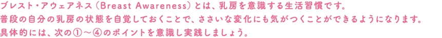 ブレスト・アウェアネス（Breast Awareness）とは、乳房を意識する生活習慣です。普段の自分の乳房の状態を自覚しておくことで、ささいな変化にも気がつくことができるようになります。具体的には、次の１～４のポイントを意識し実践しましょう。