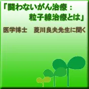 闘わないがん治療：粒子線治療とは（菱川良夫先生の解説ページへ）