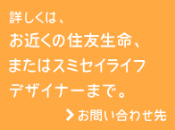 詳しくは、お近くの住友生命、またはスミセイライフデザイナーまで。お問い合わせ先
