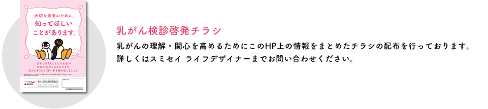 乳がん検診啓発チラシ 乳がんの理解・関心を高めるためにこのHP上の情報をまとめたチラシの配布を行っております。詳しくはスミセイライフデザイナーまでお問い合わせください。