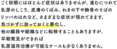 ごく初期にはほとんど症状はありませんが、進むにつれて乳房のしこり、皮膚のくぼみ、わきの下や胸骨のそばのリンパのはれなど、さまざまな症状が現れてきます。気づかずに放っておくと悪化し、他の臓器や組織などに転移することもありますが、早期発見ができれば乳房温存治療が可能なケースも少なくありません。