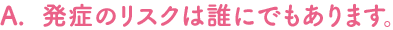 発症のリスクは誰にでもあります。