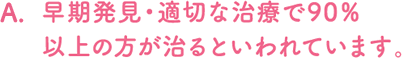 早期発見・適切な治療で90％以上の方が治るといわれています。