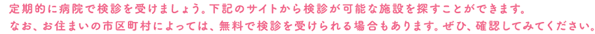 定期的に病院で検診を受けましょう。下記のサイトから検診が可能な施設を探すことができます。なお、お住まいの市区町村によっては、無料で検診を受けられる場合もあります。ぜひ、確認してみてください。