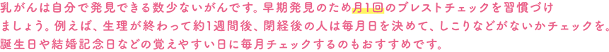 乳がんは自分で発見できる数少ないがんです。早期発見のため月1回のブレストチェックを習慣づけましょう。例えば、生理が終わって約1週間後、閉経後の人は毎月日を決めて、しこりなどがないかチェックを。誕生日や結婚記念日などの覚えやすい日に毎月チェックするのもおすすめです。