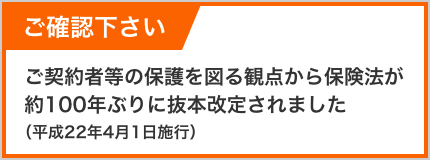 ご確認ください ご契約者等の保護を図る観点から保険法が約100年ぶりに抜本改定されました。（平成22年4月1日施行）