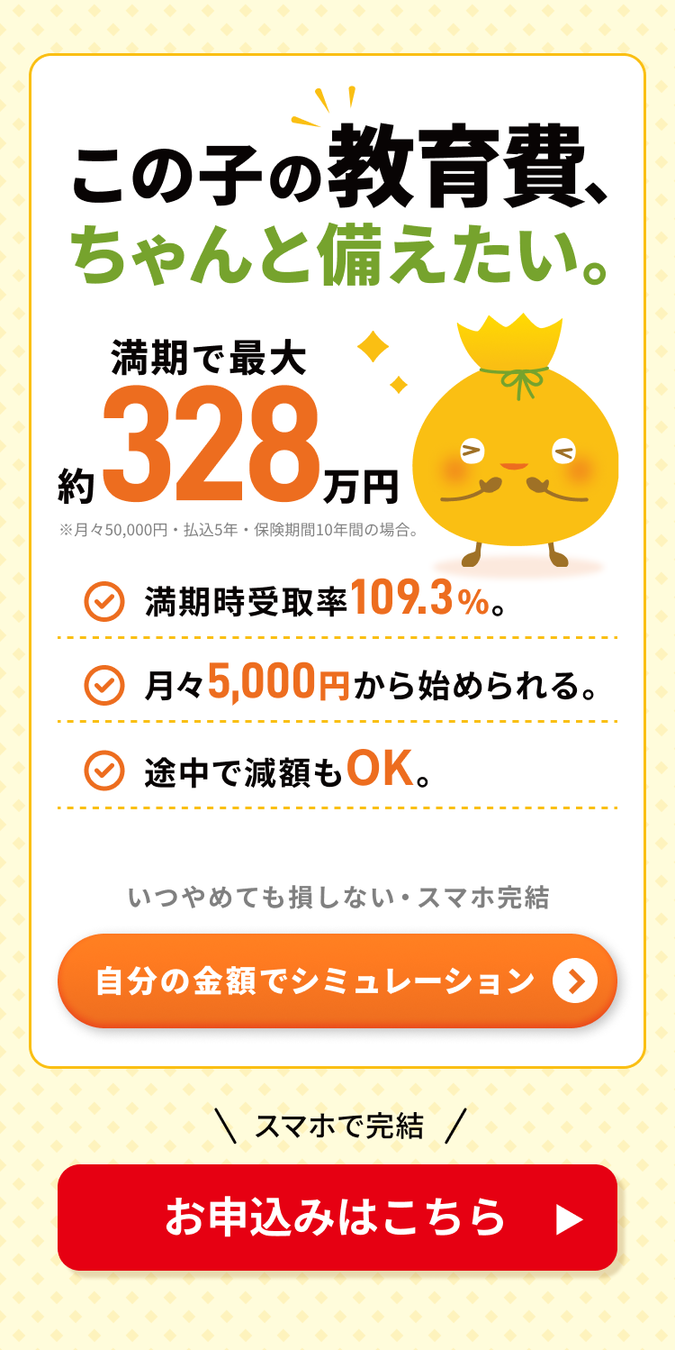 この子の教育費、ちゃんと備えたい。満期で最大約328万円（月々50,000円・払込5年・保険期間10年間の場合）。満期時受取率109.3％、月々5,000円から始められる、途中で減額もOK。いつやめても損しない・スマホ完結。無配当災害死亡保障付積立保険Chakin