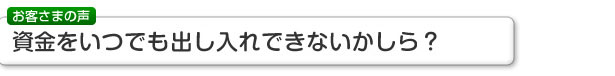 お客さまの声 資金をいつでも出し入れできないかしら？