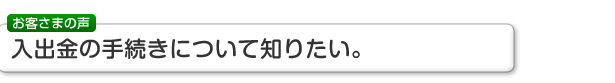 お客さまの声 入出金の手続きについて知りたい。