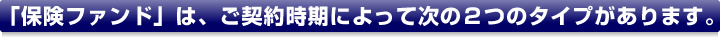 「保険ファンド」は、ご契約時期によって次の２つのタイプがあります。