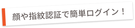 顔や指紋認証で簡単ログイン！