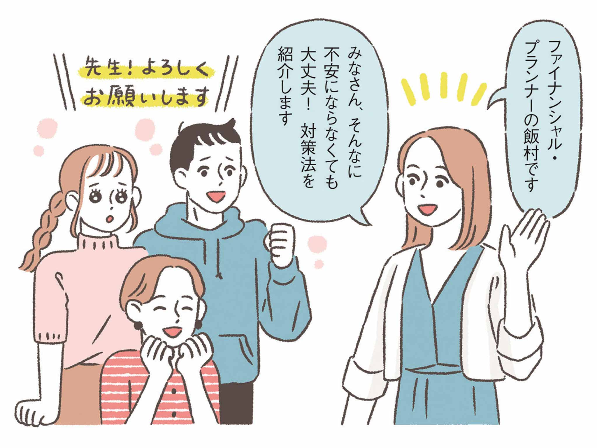 FP・飯村先生「ファイナンシャル・プランナーの飯村です。みなさん、そんなに不安にならなくても大丈夫！対策法を紹介します。」女性・男性「先生！よろしくお願いします。」