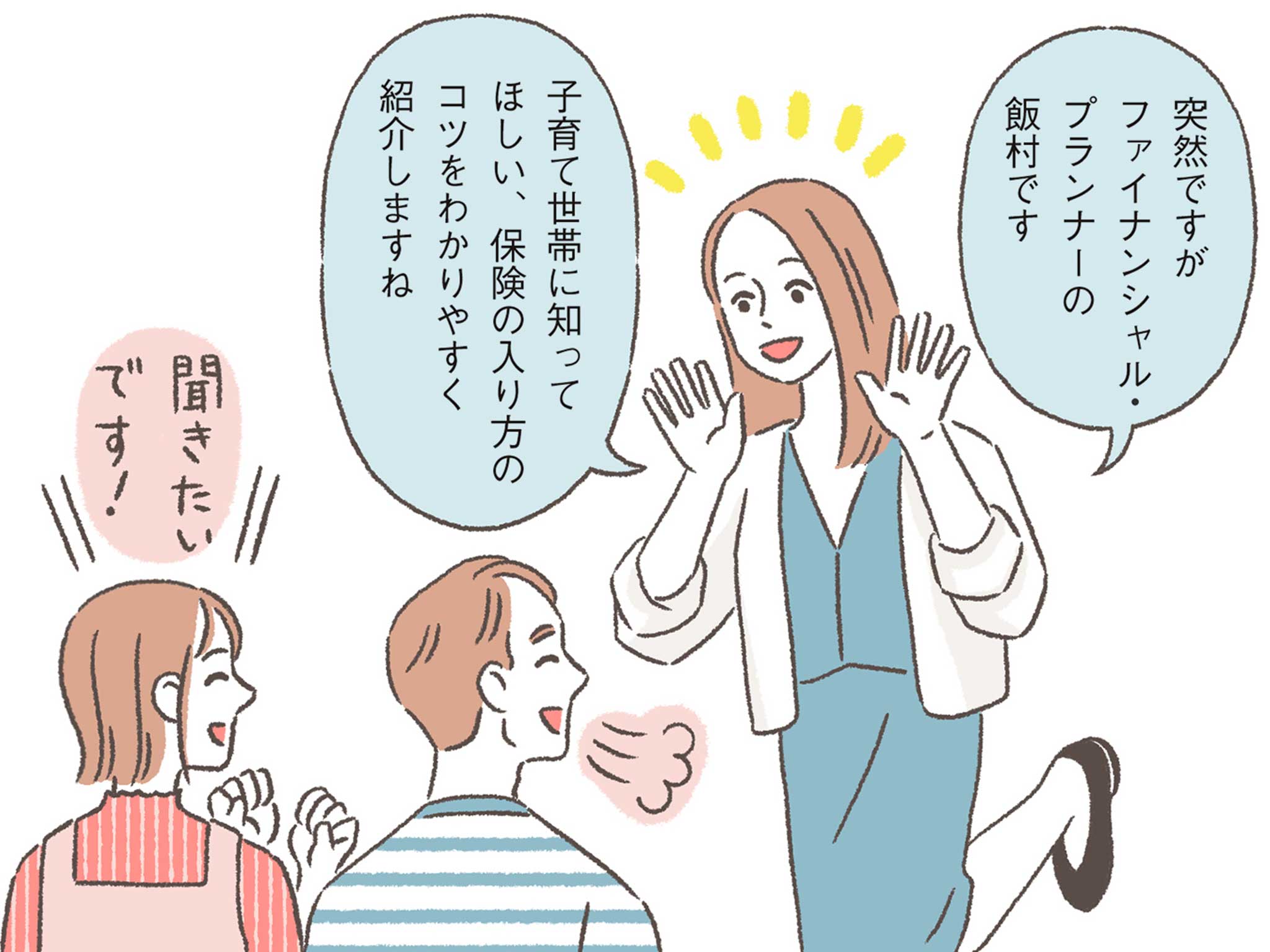 FP・飯村先生「突然ですがファイナンシャル・プランナーの飯村です。子育て世帯に知ってほしい、保険の入り方のコツをわかりやすく紹介しますね。」女性・男性「聞きたいです！」