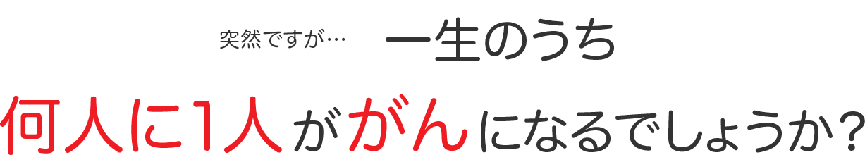 突然ですが…一生のうち何人に1人ががんになるでしょうか？