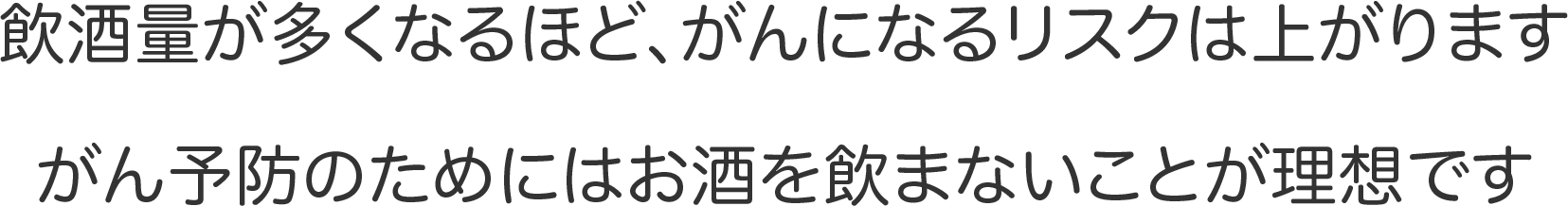 飲酒量が多くなるほど、がんになるリスクは上がります　がん予防のためにはお酒を飲まないことが理想です