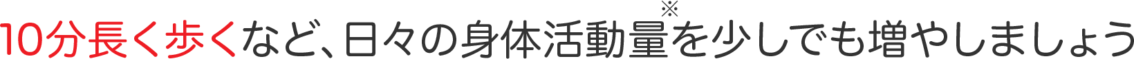 10分長く歩くなど、日々の身体活動量を少しでも増やしましょう