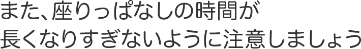 また、座りっぱなしの時間が長くなりすぎないように注意しましょう