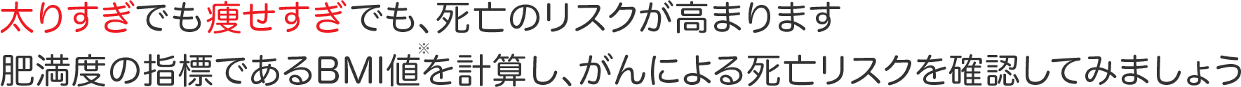 太りすぎでも痩せすぎでも、死亡のリスクが高まります 肥満度の指標であるBMI値を計算し、がんによる死亡リスクを確認してみましょう