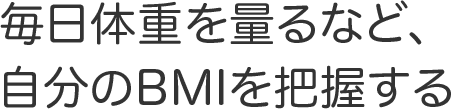 毎日体重を量るなど、自分のBMIを把握する