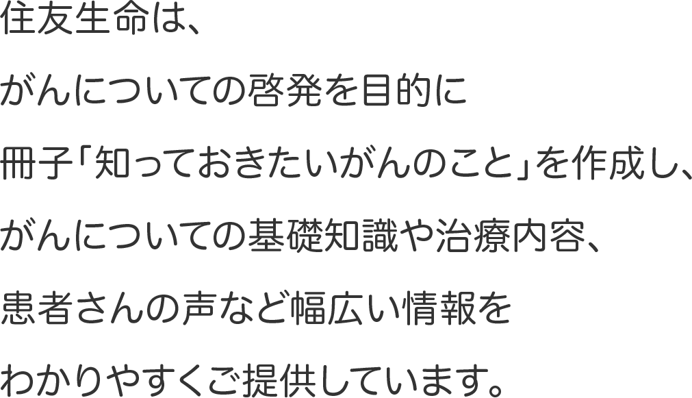 住友生命は、がんについての啓発を目的に冊子「知っておきたいがんのこと」を作成し、がんについての基礎知識や治療内容、患者さんの声など幅広い情報をわかりやすくご提供しています。