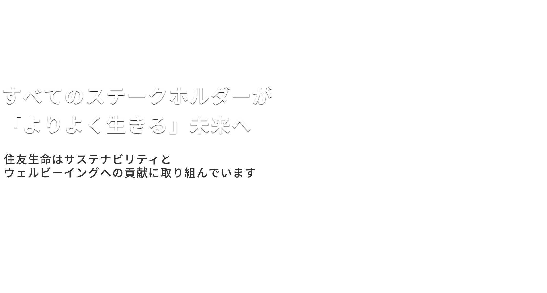 社会に「なくてはならない」保険会社へ　豊かで明るい長寿社会の実現に貢献します　SUSTAINABLE DEVELOPMENT GOALS　住友生命は持続可能な開発目標（SDGs）を支援しています。