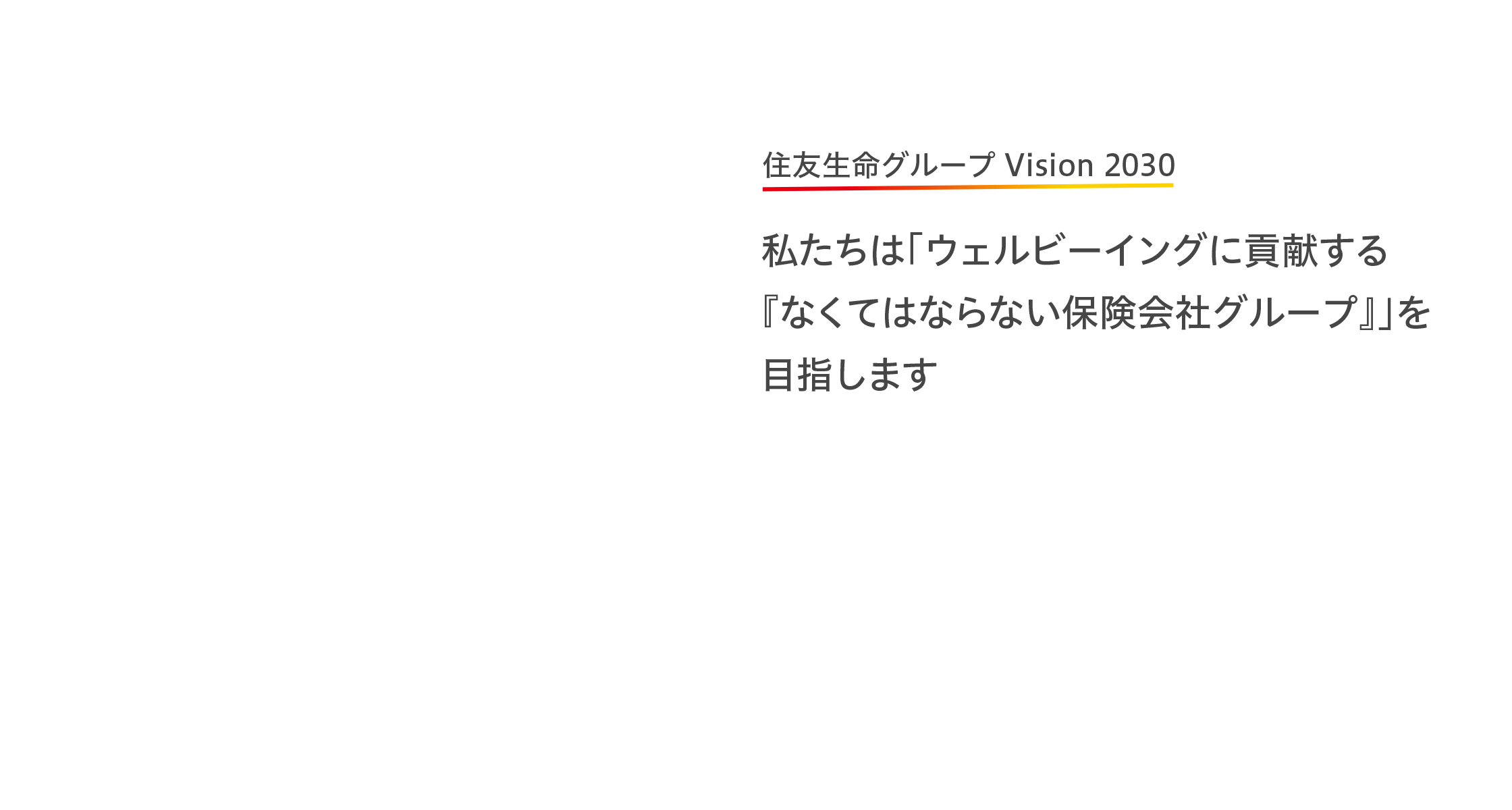 住友生命グループ Vision 2030　私たちは「ウェルビーイングに貢献する『なくてはならない保険会社グループ』」を目指します