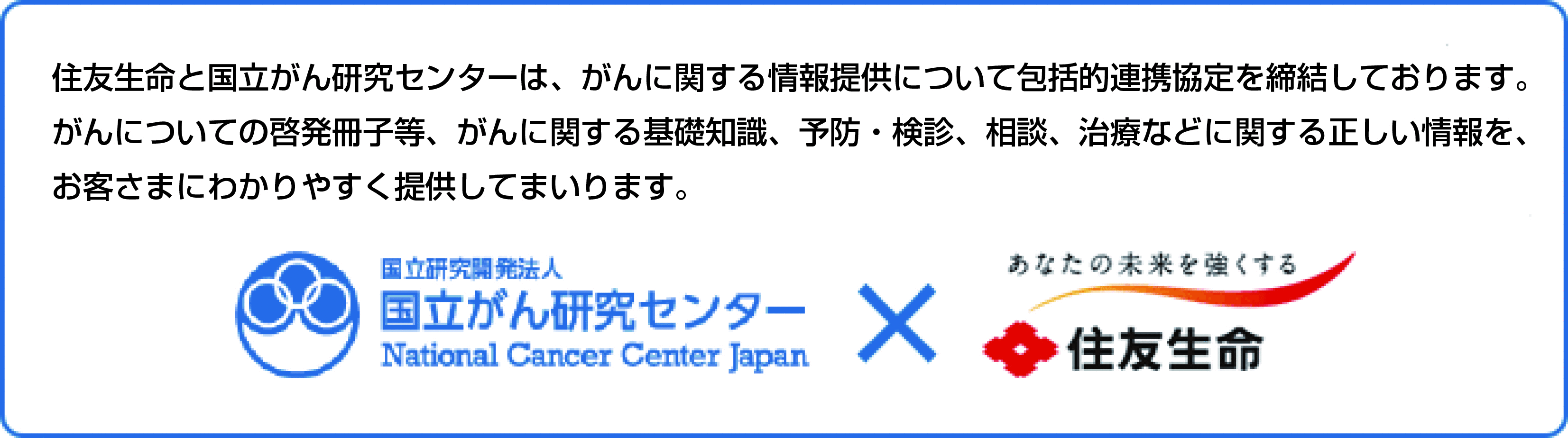 住友生命と国立がん研究センターは、がんに関する情報提供について包括的連携協定を締結しております。がんについての啓発冊子等、がんに関する基礎知識、予防・検診、相談、治療などに関する正しい情報を、お客さまにわかりやすく提供してまいります。